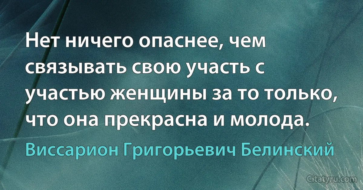 Нет ничего опаснее, чем связывать свою участь с участью женщины за то только, что она прекрасна и молода. (Виссарион Григорьевич Белинский)