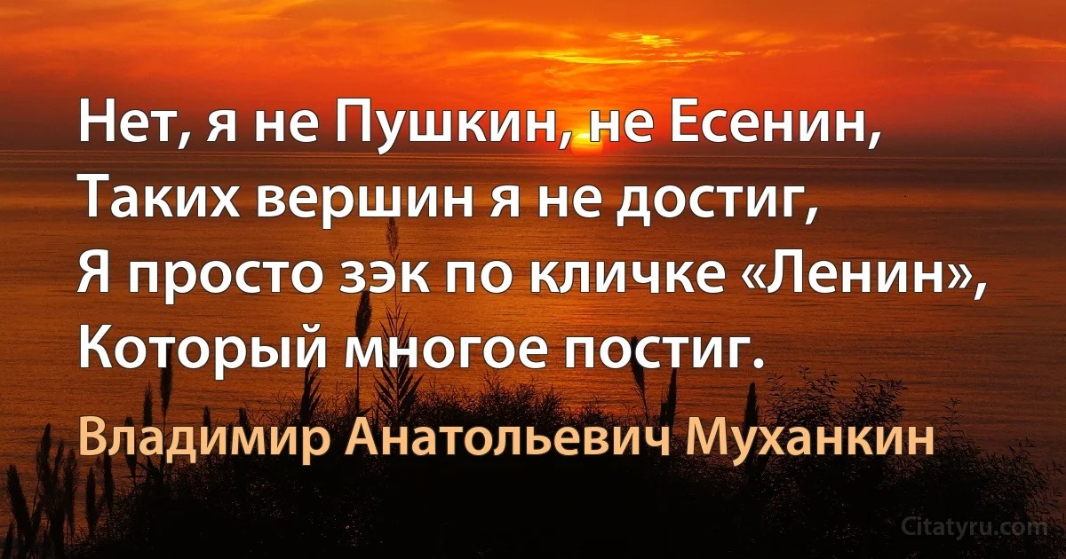 Нет, я не Пушкин, не Есенин,
Таких вершин я не достиг,
Я просто зэк по кличке «Ленин»,
Который многое постиг. (Владимир Анатольевич Муханкин)