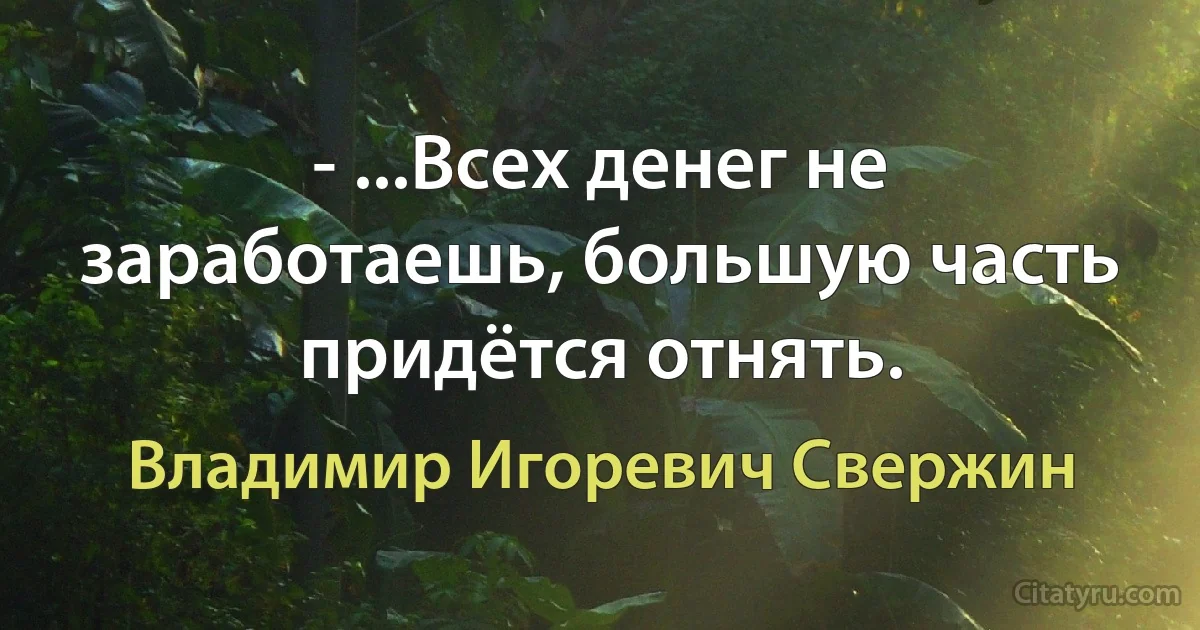 - ...Всех денег не заработаешь, большую часть придётся отнять. (Владимир Игоревич Свержин)