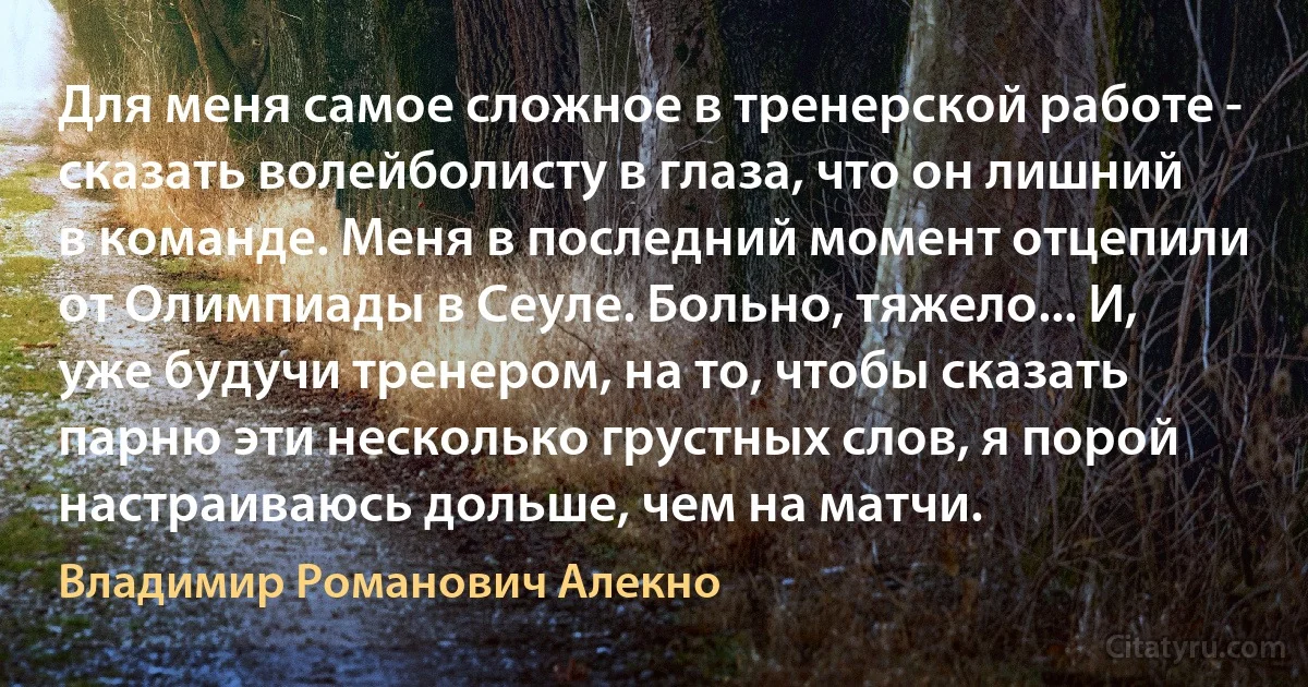 Для меня самое сложное в тренерской работе - сказать волейболисту в глаза, что он лишний в команде. Меня в последний момент отцепили от Олимпиады в Сеуле. Больно, тяжело... И, уже будучи тренером, на то, чтобы сказать парню эти несколько грустных слов, я порой настраиваюсь дольше, чем на матчи. (Владимир Романович Алекно)