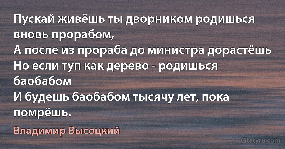 Пускай живёшь ты дворником родишься вновь прорабом,
А после из прораба до министра дорастёшь
Но если туп как дерево - родишься баобабом
И будешь баобабом тысячу лет, пока помрёшь. (Владимир Высоцкий)