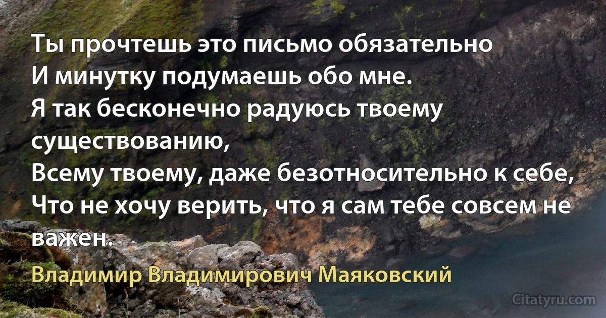 Ты прочтешь это письмо обязательно 
И минутку подумаешь обо мне. 
Я так бесконечно радуюсь твоему существованию, 
Всему твоему, даже безотносительно к себе,
Что не хочу верить, что я сам тебе совсем не важен. (Владимир Владимирович Маяковский)