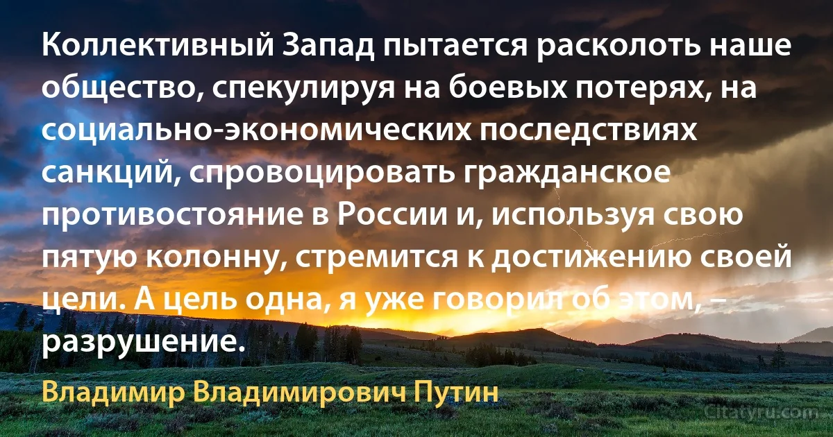 Коллективный Запад пытается расколоть наше общество, спекулируя на боевых потерях, на социально-экономических последствиях санкций, спровоцировать гражданское противостояние в России и, используя свою пятую колонну, стремится к достижению своей цели. А цель одна, я уже говорил об этом, – разрушение. (Владимир Владимирович Путин)