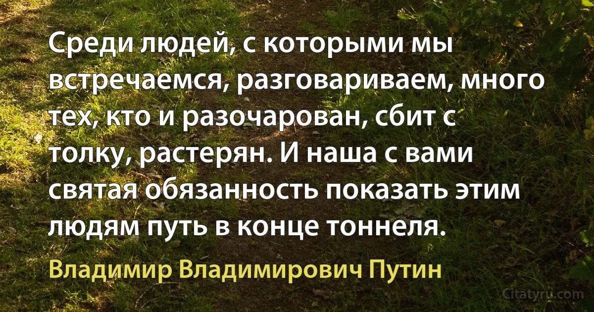 Среди людей, с которыми мы встречаемся, разговариваем, много тех, кто и разочарован, сбит с толку, растерян. И наша с вами святая обязанность показать этим людям путь в конце тоннеля. (Владимир Владимирович Путин)