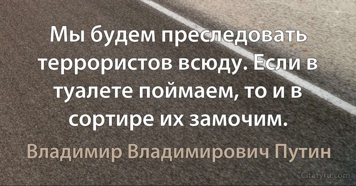 Мы будем преследовать террористов всюду. Если в туалете поймаем, то и в сортире их замочим. (Владимир Владимирович Путин)