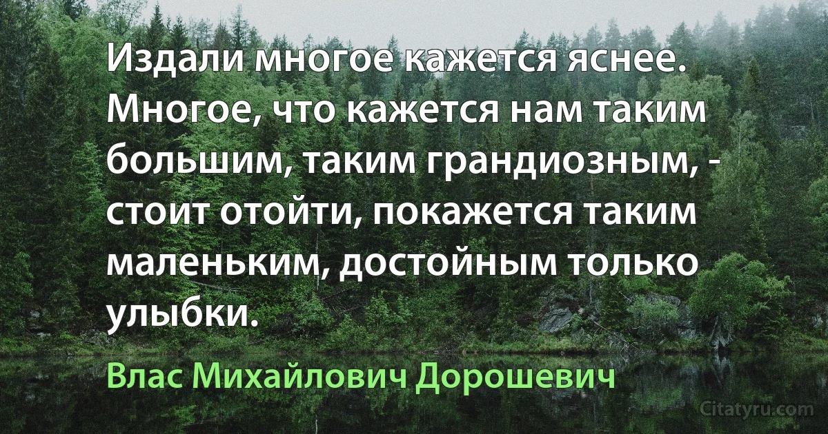 Издали многое кажется яснее. Многое, что кажется нам таким большим, таким грандиозным, - стоит отойти, покажется таким маленьким, достойным только улыбки. (Влас Михайлович Дорошевич)