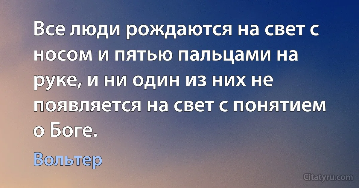 Все люди рождаются на свет с носом и пятью пальцами на руке, и ни один из них не появляется на свет с понятием о Боге. (Вольтер)