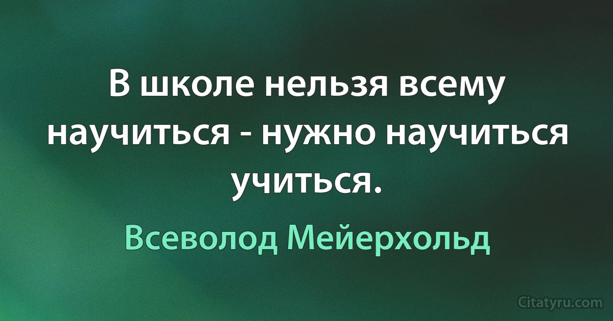 В школе нельзя всему научиться - нужно научиться учиться. (Всеволод Мейерхольд)