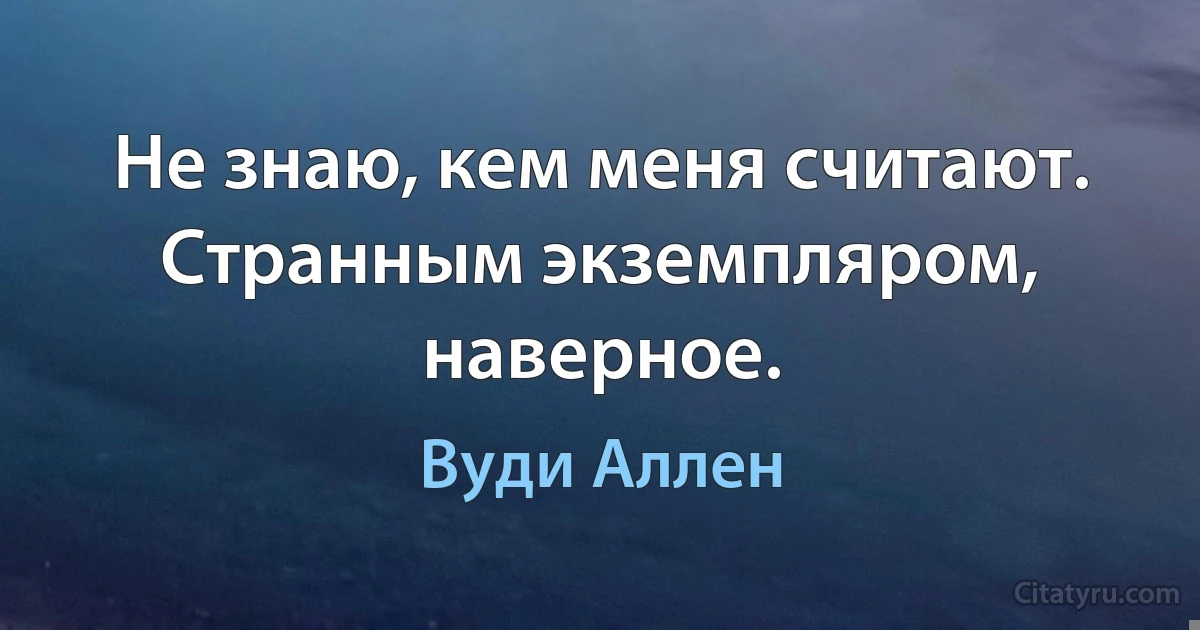 Не знаю, кем меня считают. Странным экземпляром, наверное. (Вуди Аллен)