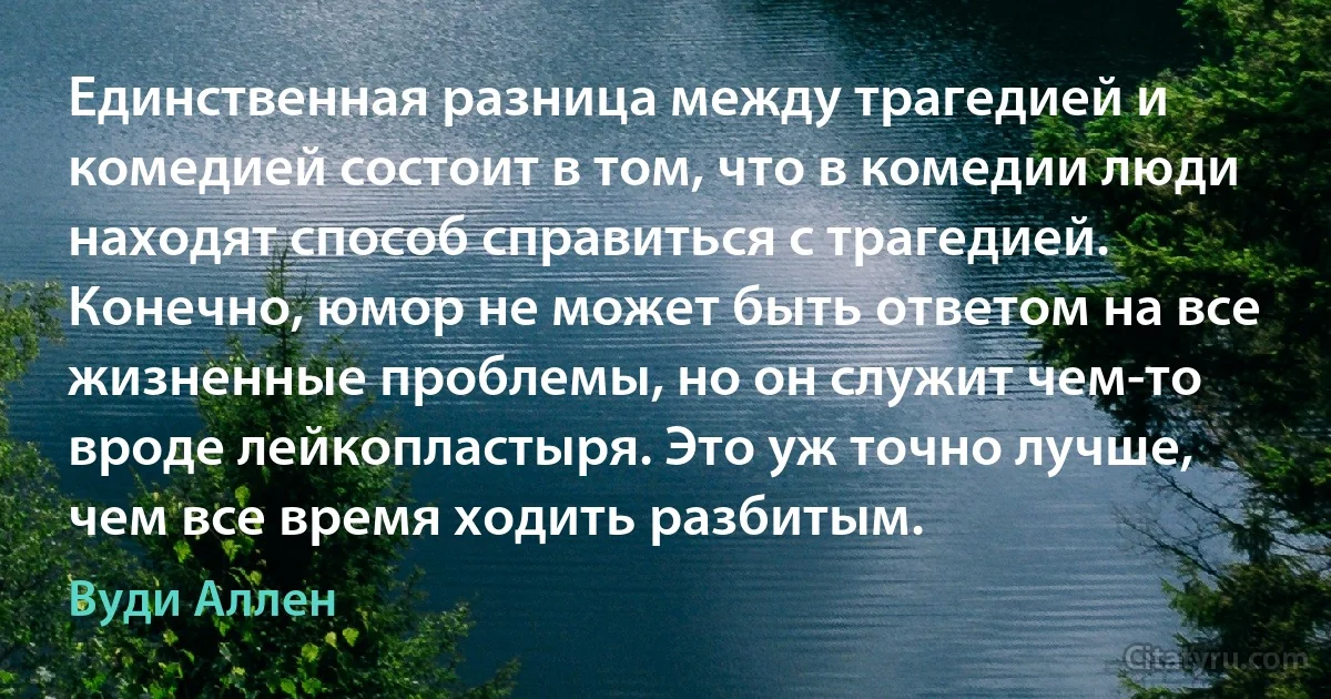 Единственная разница между трагедией и комедией состоит в том, что в комедии люди находят способ справиться с трагедией. Конечно, юмор не может быть ответом на все жизненные проблемы, но он служит чем-то вроде лейкопластыря. Это уж точно лучше, чем все время ходить разбитым. (Вуди Аллен)