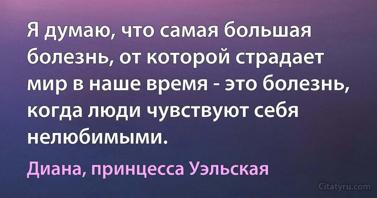 Я думаю, что самая большая болезнь, от которой страдает мир в наше время - это болезнь, когда люди чувствуют себя нелюбимыми. (Диана, принцесса Уэльская)