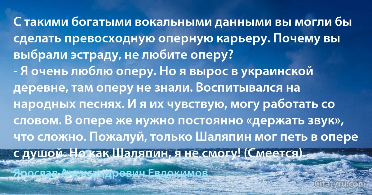 С такими богатыми вокальными данными вы могли бы сделать превосходную оперную карьеру. Почему вы выбрали эстраду, не любите оперу?
- Я очень люблю оперу. Но я вырос в украинской деревне, там оперу не знали. Воспитывался на народных песнях. И я их чувствую, могу работать со словом. В опере же нужно постоянно «держать звук», что сложно. Пожалуй, только Шаляпин мог петь в опере с душой. Но как Шаляпин, я не смогу! (Смеется). (Ярослав Александрович Евдокимов)