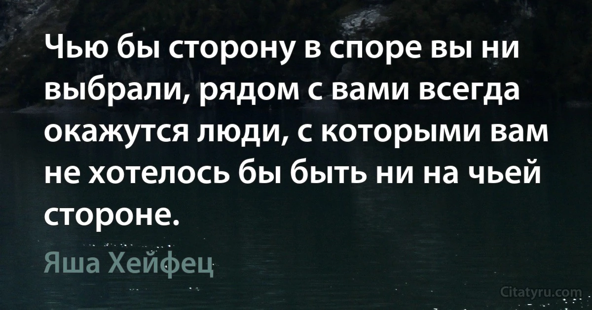 Чью бы сторону в споре вы ни выбрали, рядом с вами всегда окажутся люди, с которыми вам не хотелось бы быть ни на чьей стороне. (Яша Хейфец)