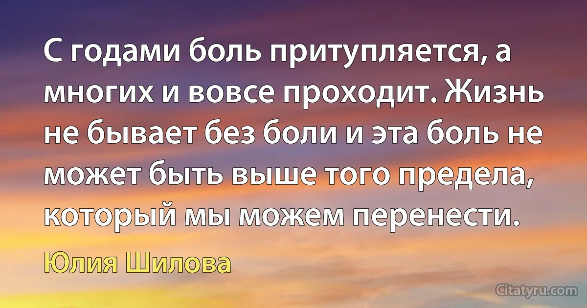 С годами боль притупляется, а многих и вовсе проходит. Жизнь не бывает без боли и эта боль не может быть выше того предела, который мы можем перенести. (Юлия Шилова)