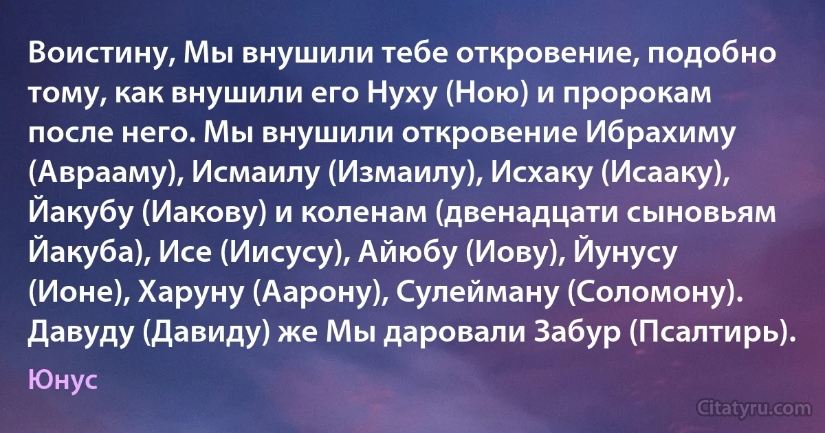 Воистину, Мы внушили тебе откровение, подобно тому, как внушили его Нуху (Ною) и пророкам после него. Мы внушили откровение Ибрахиму (Аврааму), Исмаилу (Измаилу), Исхаку (Исааку), Йакубу (Иакову) и коленам (двенадцати сыновьям Йакуба), Исе (Иисусу), Айюбу (Иову), Йунусу (Ионе), Харуну (Аарону), Сулейману (Соломону). Давуду (Давиду) же Мы даровали Забур (Псалтирь). (Юнус)