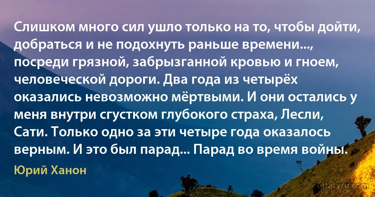 Слишком много сил ушло только на то, чтобы дойти, добраться и не подохнуть раньше времени..., посреди грязной, забрызганной кровью и гноем, человеческой дороги. Два года из четырёх оказались невозможно мёртвыми. И они остались у меня внутри сгустком глубокого страха, Лесли, Сати. Только одно за эти четыре года оказалось верным. И это был парад... Парад во время войны. (Юрий Ханон)