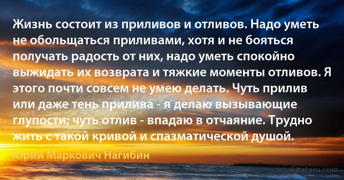 Жизнь состоит из приливов и отливов. Надо уметь не обольщаться приливами, хотя и не бояться получать радость от них, надо уметь спокойно выжидать их возврата и тяжкие моменты отливов. Я этого почти совсем не умею делать. Чуть прилив или даже тень прилива - я делаю вызывающие глупости; чуть отлив - впадаю в отчаяние. Трудно жить с такой кривой и спазматической душой. (Юрий Маркович Нагибин)