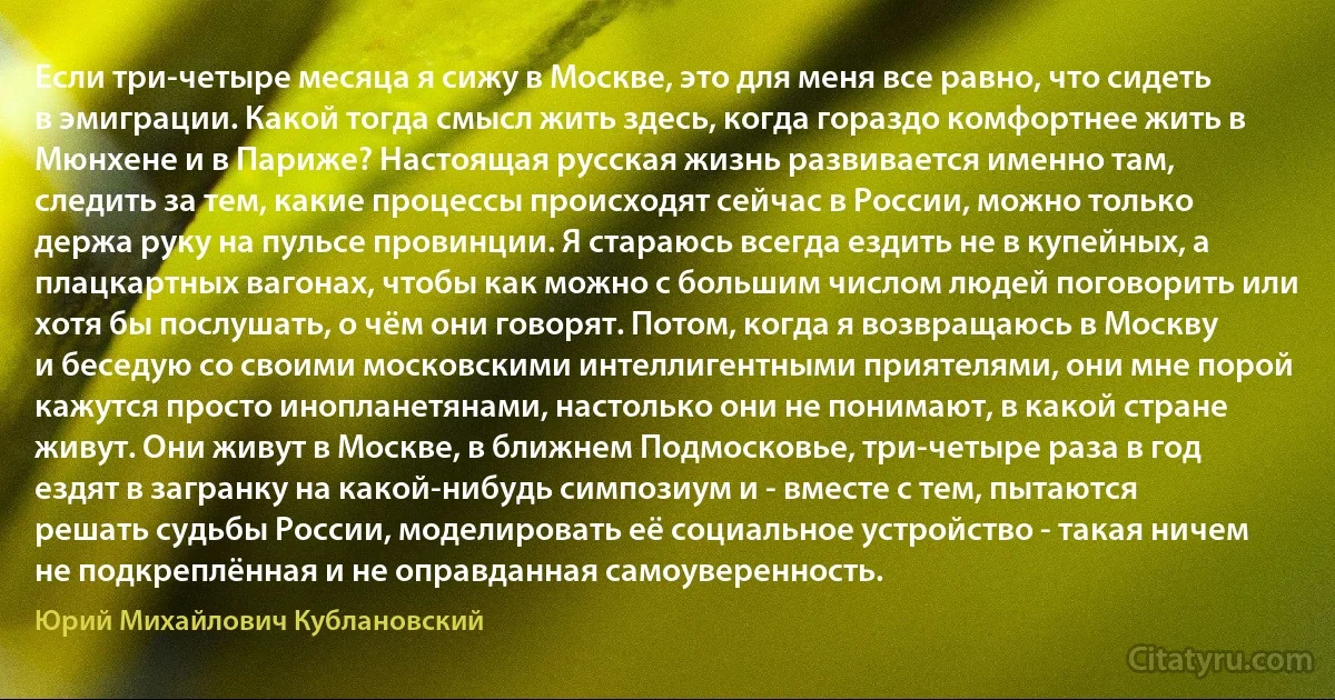 Если три-четыре месяца я сижу в Москве, это для меня все равно, что сидеть в эмиграции. Какой тогда смысл жить здесь, когда гораздо комфортнее жить в Мюнхене и в Париже? Настоящая русская жизнь развивается именно там, следить за тем, какие процессы происходят сейчас в России, можно только держа руку на пульсе провинции. Я стараюсь всегда ездить не в купейных, а плацкартных вагонах, чтобы как можно с большим числом людей поговорить или хотя бы послушать, о чём они говорят. Потом, когда я возвращаюсь в Москву и беседую со своими московскими интеллигентными приятелями, они мне порой кажутся просто инопланетянами, настолько они не понимают, в какой стране живут. Они живут в Москве, в ближнем Подмосковье, три-четыре раза в год ездят в загранку на какой-нибудь симпозиум и - вместе с тем, пытаются решать судьбы России, моделировать её социальное устройство - такая ничем не подкреплённая и не оправданная самоуверенность. (Юрий Михайлович Кублановский)