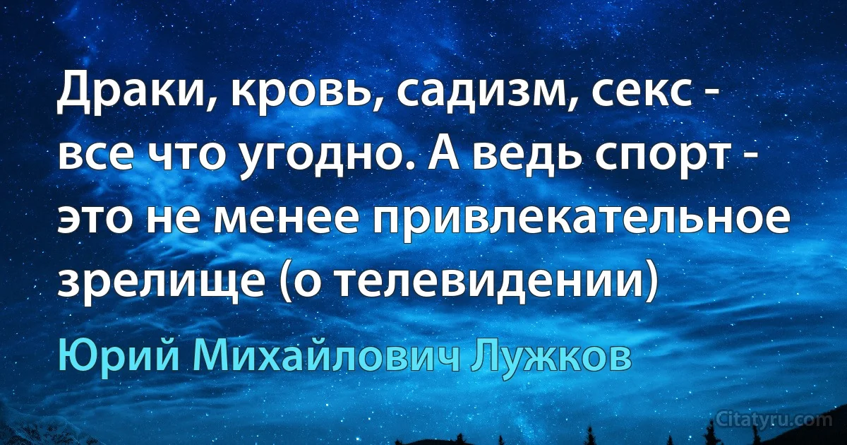 Драки, кровь, садизм, секс - все что угодно. А ведь спорт - это не менее привлекательное зрелище (о телевидении) (Юрий Михайлович Лужков)