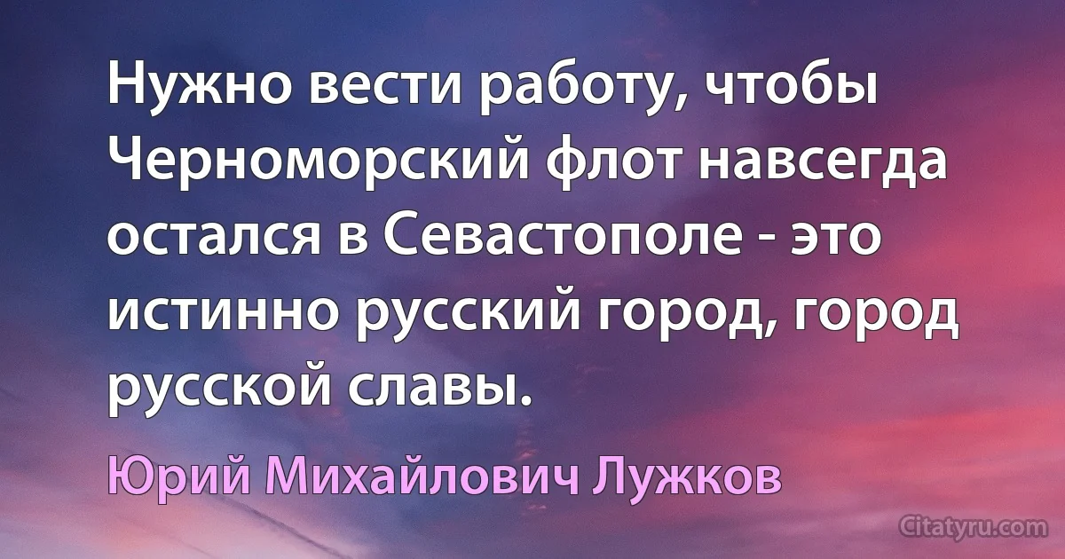 Нужно вести работу, чтобы Черноморский флот навсегда остался в Севастополе - это истинно русский город, город русской славы. (Юрий Михайлович Лужков)