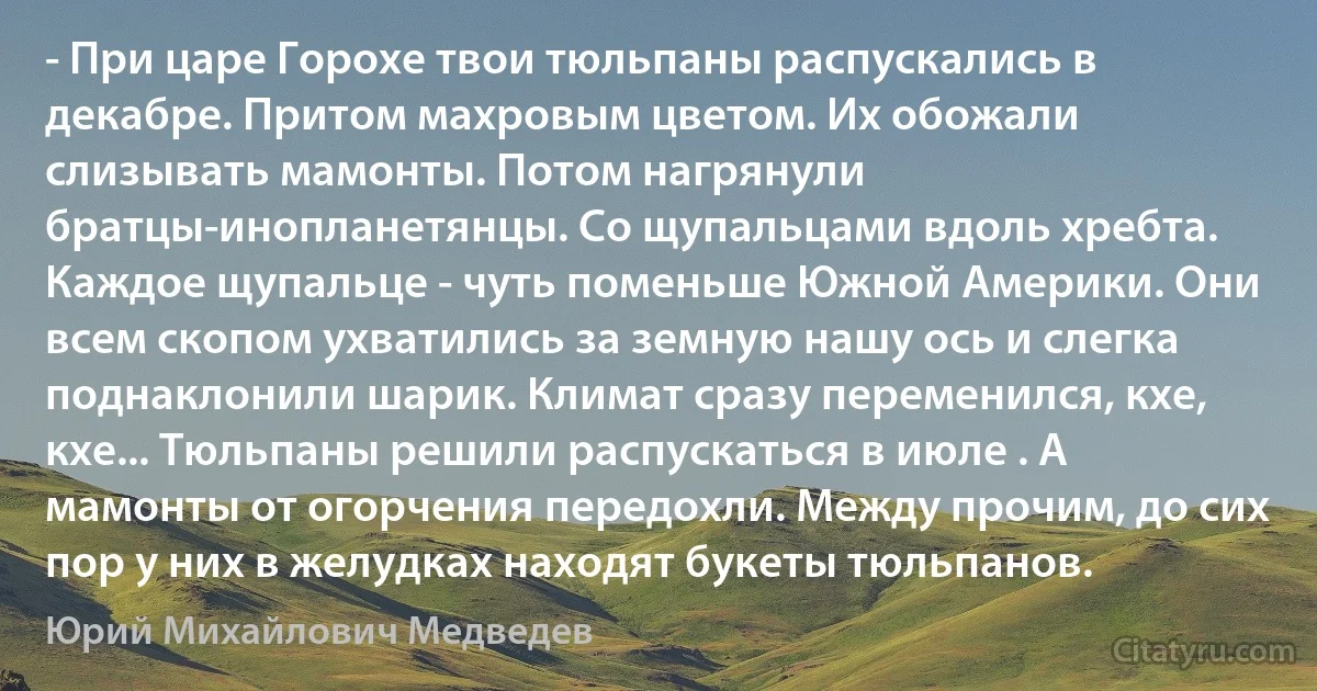 - При царе Горохе твои тюльпаны распускались в декабре. Притом махровым цветом. Их обожали слизывать мамонты. Потом нагрянули братцы-инопланетянцы. Со щупальцами вдоль хребта. Каждое щупальце - чуть поменьше Южной Америки. Они всем скопом ухватились за земную нашу ось и слегка поднаклонили шарик. Климат сразу переменился, кхе, кхе... Тюльпаны решили распускаться в июле . А мамонты от огорчения передохли. Между прочим, до сих пор у них в желудках находят букеты тюльпанов. (Юрий Михайлович Медведев)