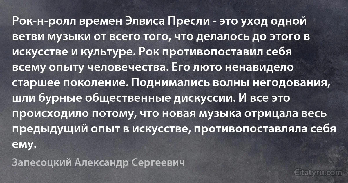 Рок-н-ролл времен Элвиса Пресли - это уход одной ветви музыки от всего того, что делалось до этого в искусстве и культуре. Рок противопоставил себя всему опыту человечества. Его люто ненавидело старшее поколение. Поднимались волны негодования, шли бурные общественные дискуссии. И все это происходило потому, что новая музыка отрицала весь предыдущий опыт в искусстве, противопоставляла себя ему. (Запесоцкий Александр Сергеевич)