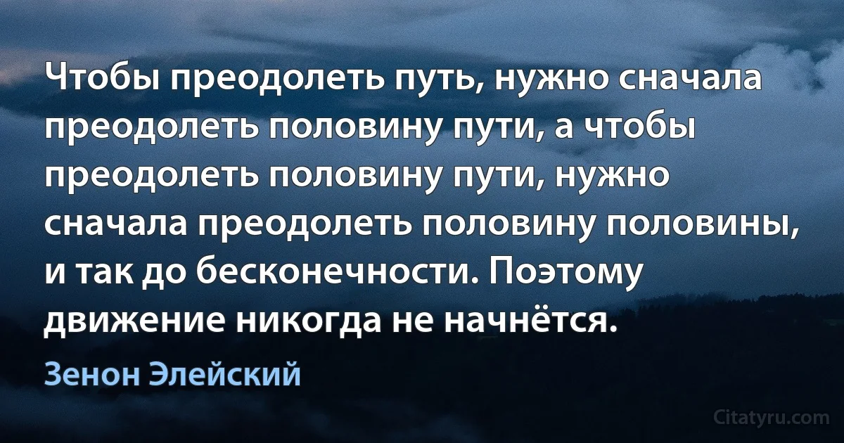 Чтобы преодолеть путь, нужно сначала преодолеть половину пути, а чтобы преодолеть половину пути, нужно сначала преодолеть половину половины, и так до бесконечности. Поэтому движение никогда не начнётся. (Зенон Элейский)