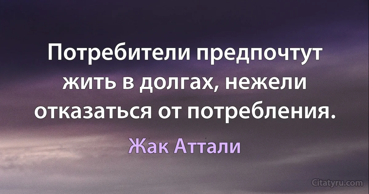 Потребители предпочтут жить в долгах, нежели отказаться от потребления. (Жак Аттали)