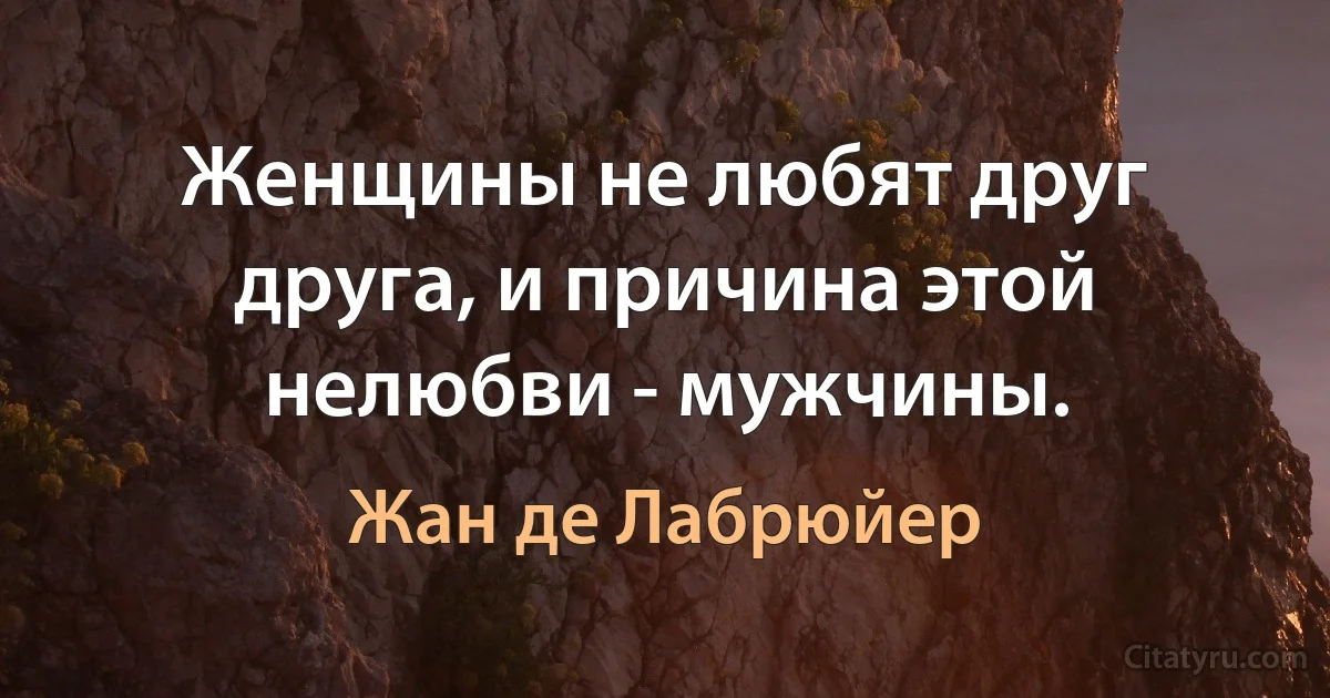 Женщины не любят друг друга, и причина этой нелюбви - мужчины. (Жан де Лабрюйер)