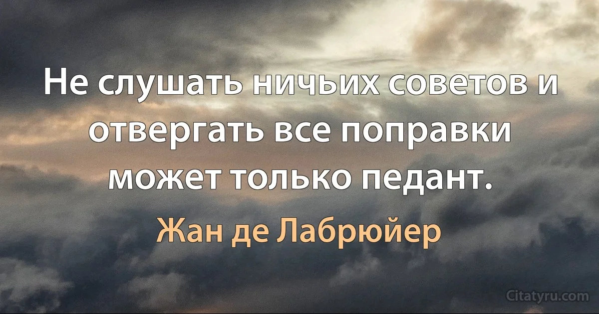 Не слушать ничьих советов и отвергать все поправки может только педант. (Жан де Лабрюйер)