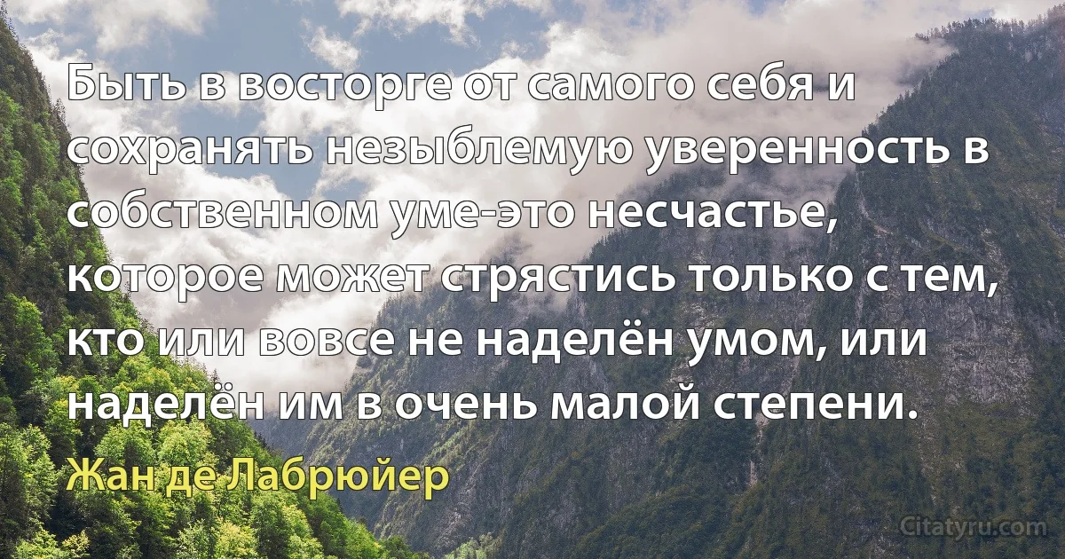 Быть в восторге от самого себя и сохранять незыблемую уверенность в собственном уме-это несчастье, которое может стрястись только с тем, кто или вовсе не наделён умом, или наделён им в очень малой степени. (Жан де Лабрюйер)