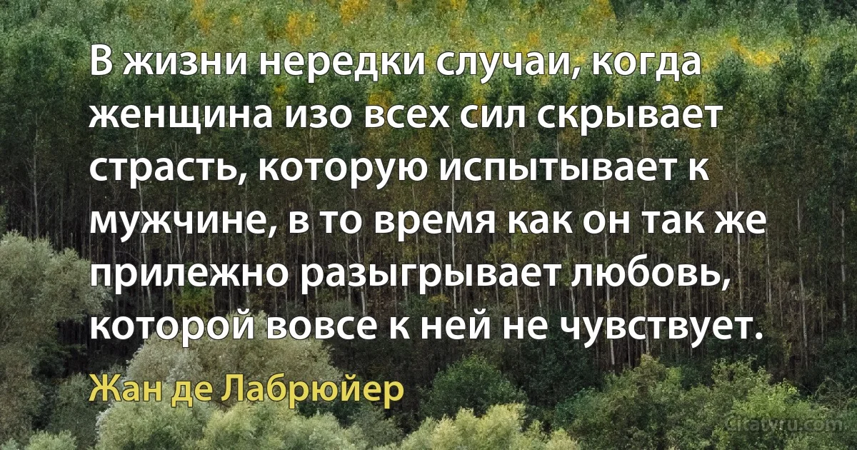 В жизни нередки случаи, когда женщина изо всех сил скрывает страсть, которую испытывает к мужчине, в то время как он так же прилежно разыгрывает любовь, которой вовсе к ней не чувствует. (Жан де Лабрюйер)