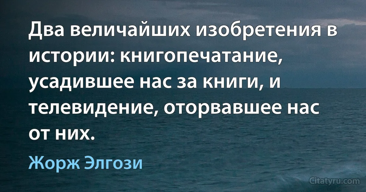 Два величайших изобретения в истории: книгопечатание, усадившее нас за книги, и телевидение, оторвавшее нас от них. (Жорж Элгози)