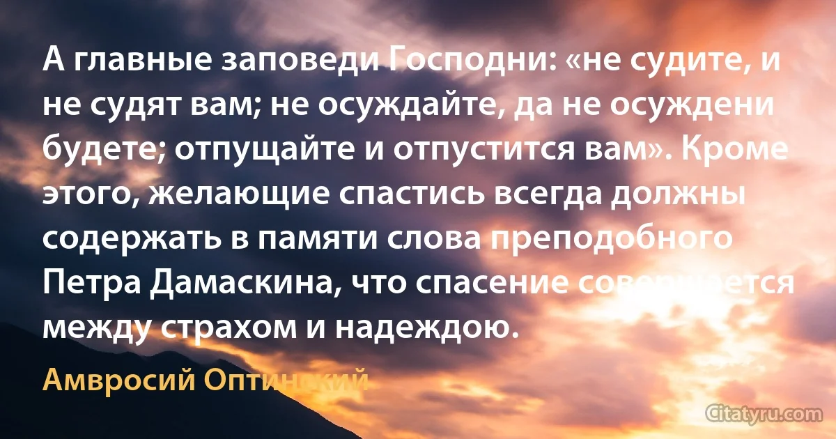 А главные заповеди Господни: «не судите, и не судят вам; не осуждайте, да не осуждени будете; отпущайте и отпустится вам». Кроме этого, желающие спастись всегда должны содержать в памяти слова преподобного Петра Дамаскина, что спасение совершается между страхом и надеждою. (Амвросий Оптинский)
