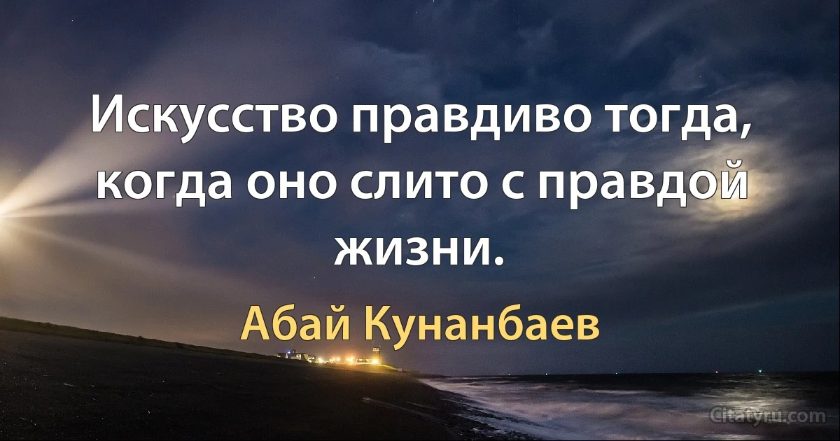 Искусство правдиво тогда, когда оно слито с правдой жизни. (Абай Кунанбаев)