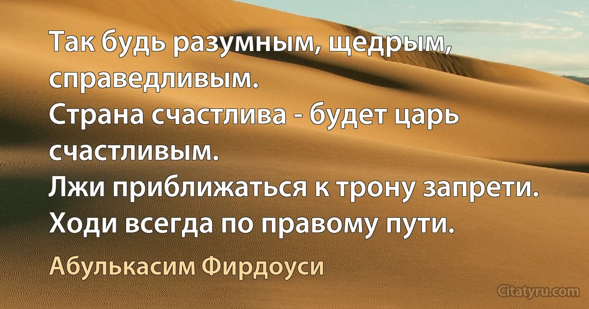 Так будь разумным, щедрым, справедливым.
Страна счастлива - будет царь счастливым.
Лжи приближаться к трону запрети.
Ходи всегда по правому пути. (Абулькасим Фирдоуси)