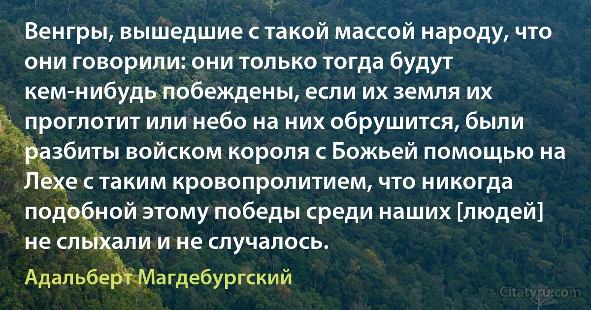 Венгры, вышедшие с такой массой народу, что они говорили: они только тогда будут кем-нибудь побеждены, если их земля их проглотит или небо на них обрушится, были разбиты войском короля с Божьей помощью на Лехе с таким кровопролитием, что никогда подобной этому победы среди наших [людей] не слыхали и не случалось. (Адальберт Магдебургский)