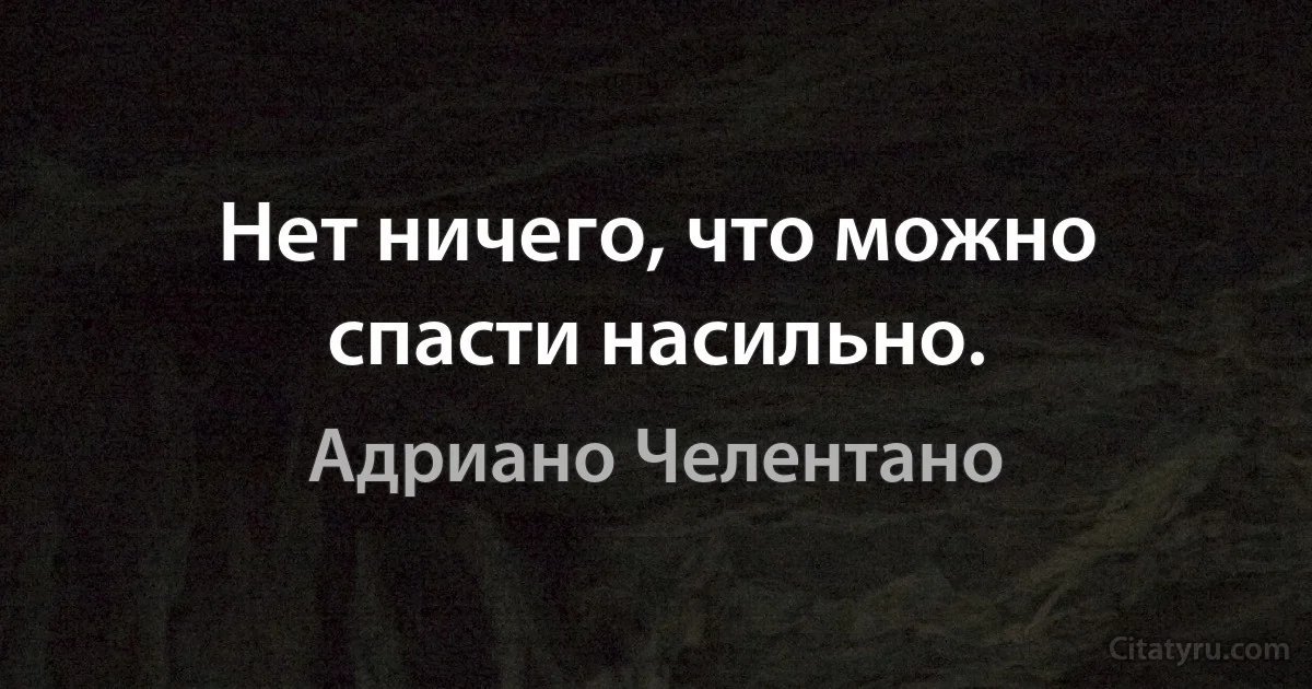 Нет ничего, что можно спасти насильно. (Адриано Челентано)