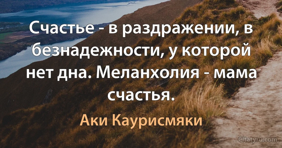 Счастье - в раздражении, в безнадежности, у которой нет дна. Меланхолия - мама счастья. (Аки Каурисмяки)