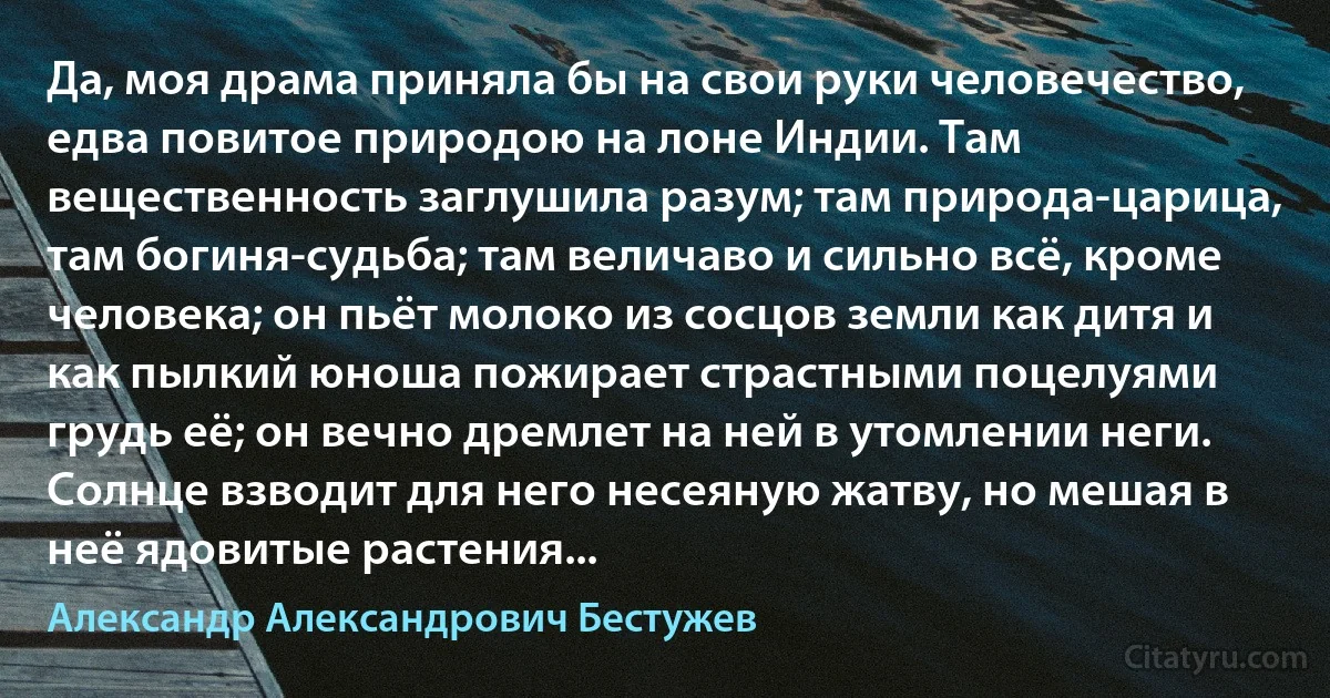 Да, моя драма приняла бы на свои руки человечество, едва повитое природою на лоне Индии. Там вещественность заглушила разум; там природа-царица, там богиня-судьба; там величаво и сильно всё, кроме человека; он пьёт молоко из сосцов земли как дитя и как пылкий юноша пожирает страстными поцелуями грудь её; он вечно дремлет на ней в утомлении неги. Солнце взводит для него несеяную жатву, но мешая в неё ядовитые растения... (Александр Александрович Бестужев)