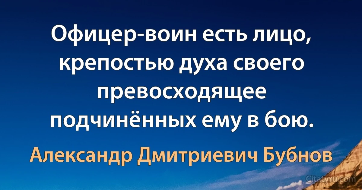 Офицер-воин есть лицо, крепостью духа своего превосходящее подчинённых ему в бою. (Александр Дмитриевич Бубнов)