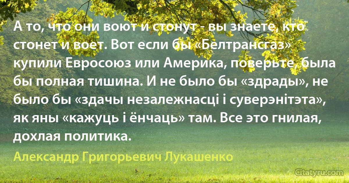 А то, что они воют и стонут - вы знаете, кто стонет и воет. Вот если бы «Белтрансгаз» купили Евросоюз или Америка, поверьте, была бы полная тишина. И не было бы «здрады», не было бы «здачы незалежнасці і суверэнітэта», як яны «кажуць і ёнчаць» там. Все это гнилая, дохлая политика. (Александр Григорьевич Лукашенко)