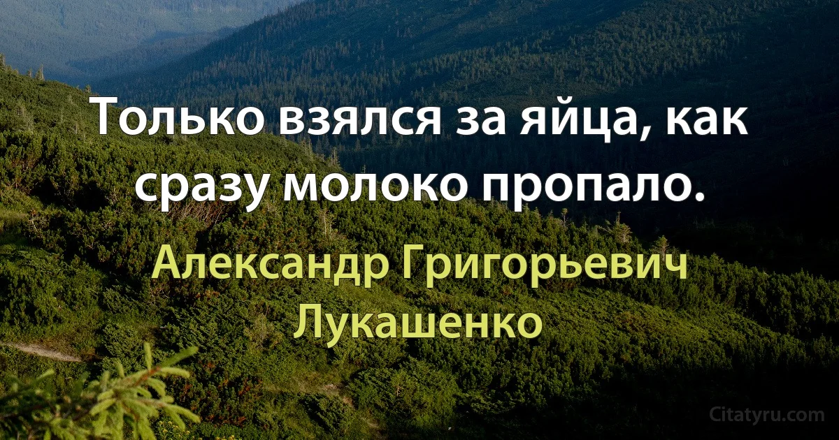 Только взялся за яйца, как сразу молоко пропало. (Александр Григорьевич Лукашенко)