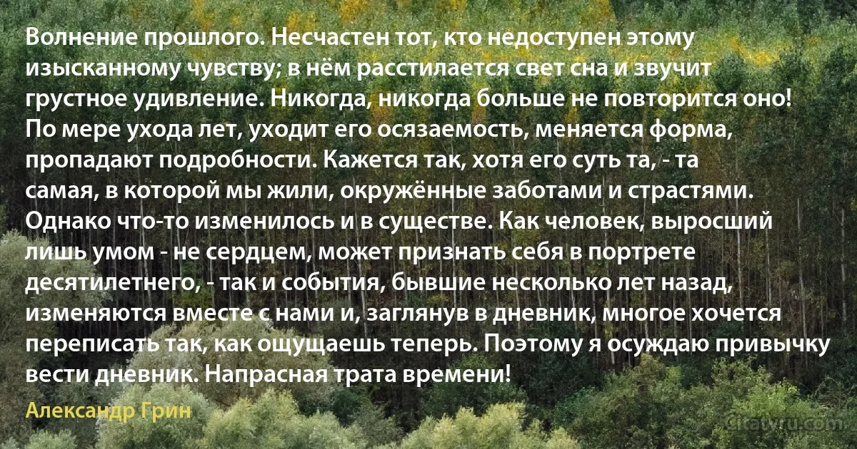 Волнение прошлого. Несчастен тот, кто недоступен этому изысканному чувству; в нём расстилается свет сна и звучит грустное удивление. Никогда, никогда больше не повторится оно! По мере ухода лет, уходит его осязаемость, меняется форма, пропадают подробности. Кажется так, хотя его суть та, - та самая, в которой мы жили, окружённые заботами и страстями. Однако что-то изменилось и в существе. Как человек, выросший лишь умом - не сердцем, может признать себя в портрете десятилетнего, - так и события, бывшие несколько лет назад, изменяются вместе с нами и, заглянув в дневник, многое хочется переписать так, как ощущаешь теперь. Поэтому я осуждаю привычку вести дневник. Напрасная трата времени! (Александр Грин)