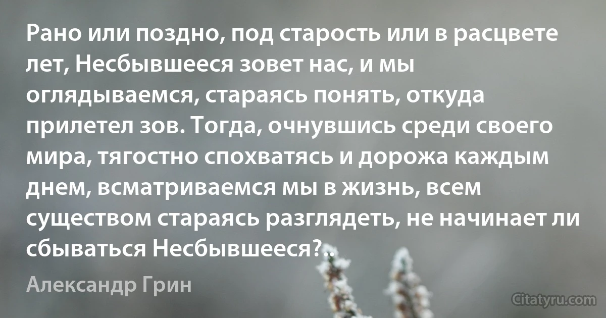 Рано или поздно, под старость или в расцвете лет, Несбывшееся зовет нас, и мы оглядываемся, стараясь понять, откуда прилетел зов. Тогда, очнувшись среди своего мира, тягостно спохватясь и дорожа каждым днем, всматриваемся мы в жизнь, всем существом стараясь разглядеть, не начинает ли сбываться Несбывшееся?.. (Александр Грин)