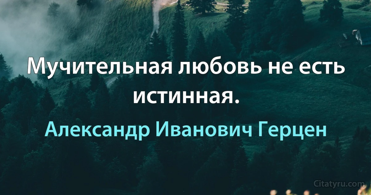 Мучительная любовь не есть истинная. (Александр Иванович Герцен)