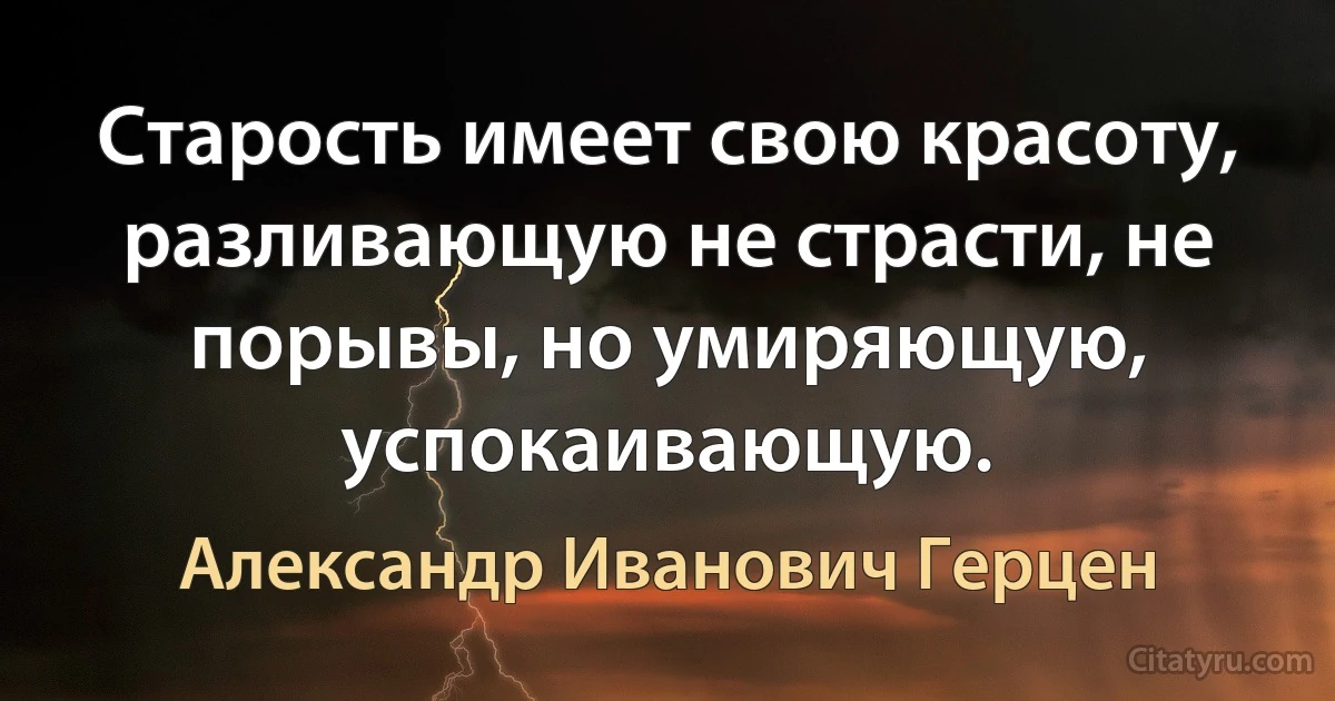 Старость имеет свою красоту, разливающую не страсти, не порывы, но умиряющую, успокаивающую. (Александр Иванович Герцен)