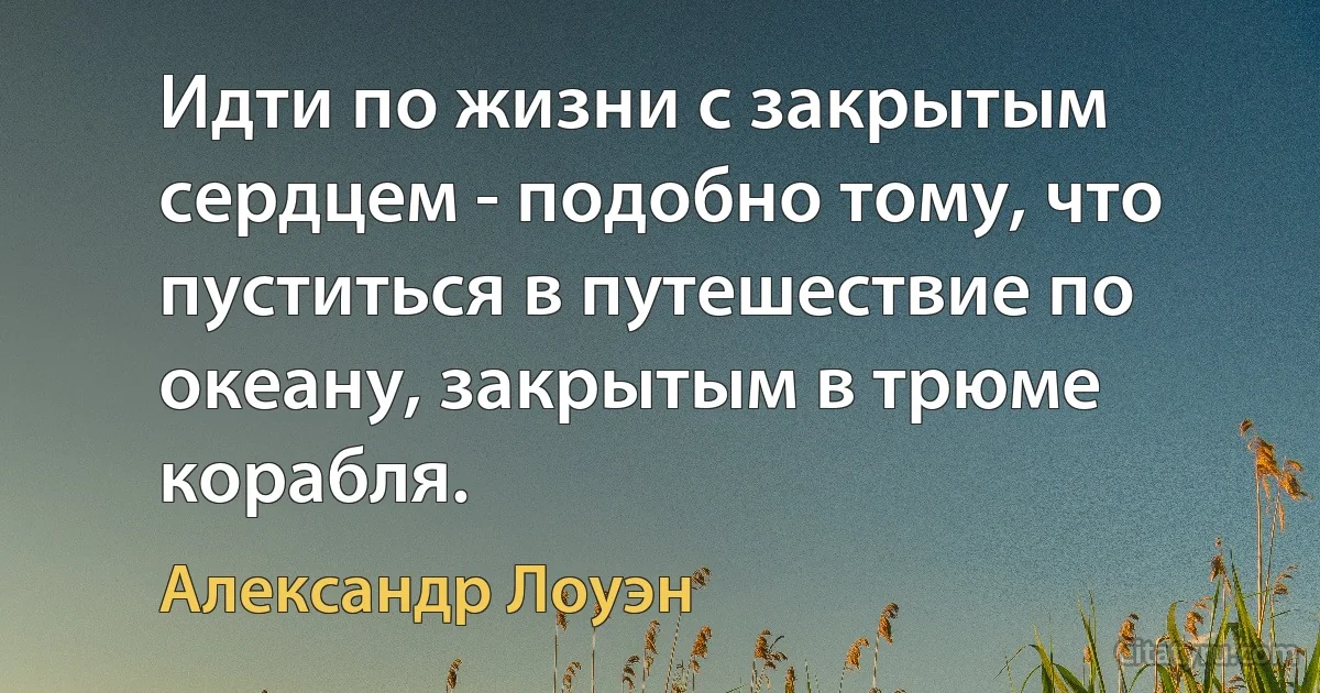 Идти по жизни с закрытым сердцем - подобно тому, что пуститься в путешествие по океану, закрытым в трюме корабля. (Александр Лоуэн)