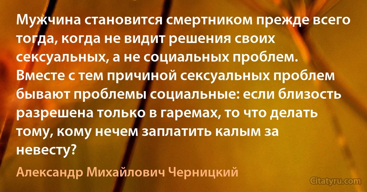 Мужчина становится смертником прежде всего тогда, когда не видит решения своих сексуальных, а не социальных проблем. Вместе с тем причиной сексуальных проблем бывают проблемы социальные: если близость разрешена только в гаремах, то что делать тому, кому нечем заплатить калым за невесту? (Александр Михайлович Черницкий)