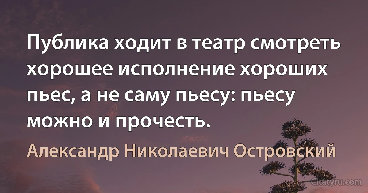 Публика ходит в театр смотреть хорошее исполнение хороших пьес, а не саму пьесу: пьесу можно и прочесть. (Александр Николаевич Островский)